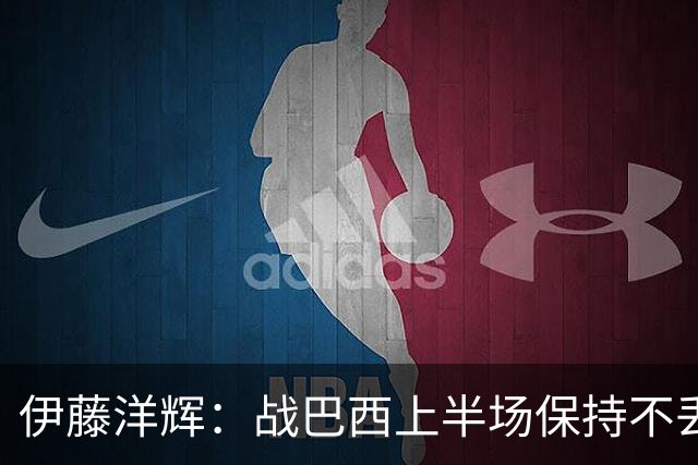 伊藤洋辉：战巴西上半场保持不丢球，下半场自然会有可乘之机