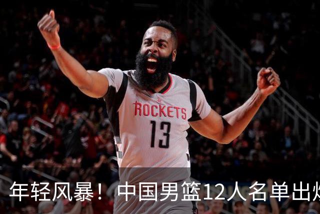 年轻风暴！中国男篮12人名单出炉，杨瀚森扛大旗，内线锋线很强