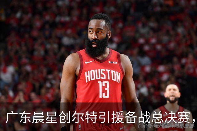 广东晨星创尔特引援备战总决赛，中冠赛场重现归化强援？